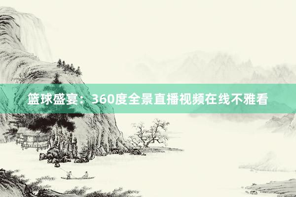 篮球盛宴：360度全景直播视频在线不雅看